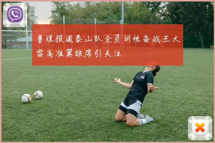 鲁媒报道泰山队全员训练备战王大雷高准翼缺席引关注