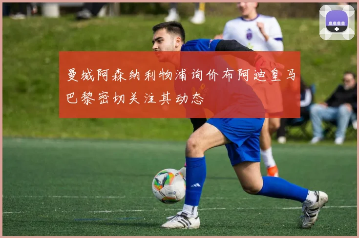 曼城阿森纳利物浦询价布阿迪皇马巴黎密切关注其动态