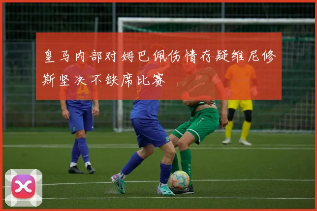 皇马内部对姆巴佩伤情存疑维尼修斯坚决不缺席比赛