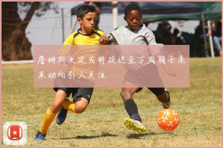 詹姆斯决定或将延迟至下周骑士未来动向引人关注