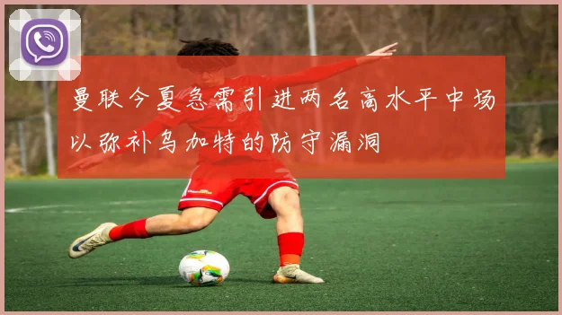 曼联今夏急需引进两名高水平中场以弥补乌加特的防守漏洞