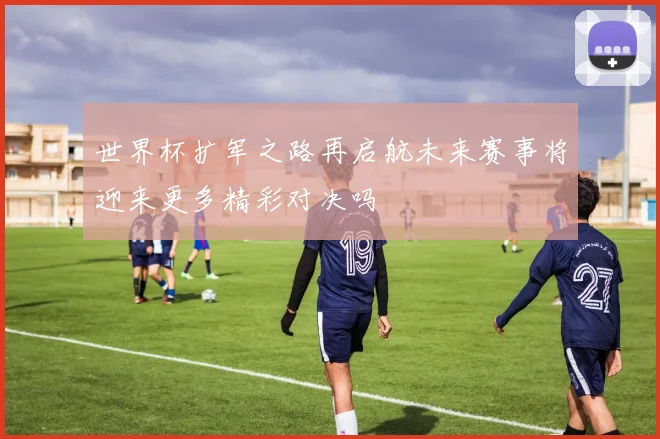 世界杯扩军之路再启航未来赛事将迎来更多精彩对决吗