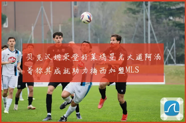 贝克汉姆荣登好莱坞星光大道阿汤哥称其成就助力梅西加盟MLS