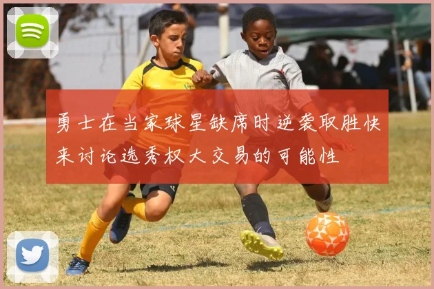 勇士在当家球星缺席时逆袭取胜快来讨论选秀权大交易的可能性
