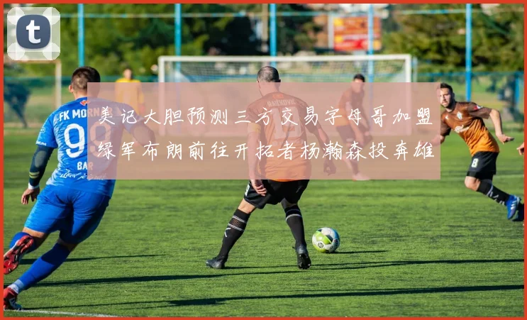 美记大胆预测三方交易字母哥加盟绿军布朗前往开拓者杨瀚森投奔雄鹿