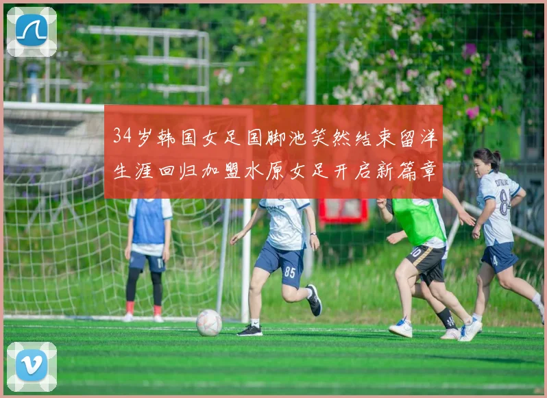 34岁韩国女足国脚池笑然结束留洋生涯回归加盟水原女足开启新篇章