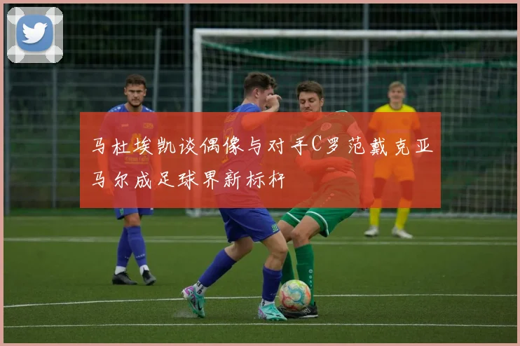 马杜埃凯谈偶像与对手C罗范戴克亚马尔成足球界新标杆