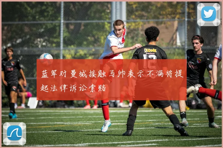 蓝军对曼城接触马帅表示不满将提起法律诉讼索赔
