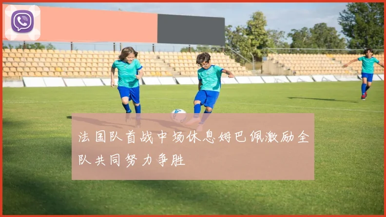 法国队首战中场休息姆巴佩激励全队共同努力争胜