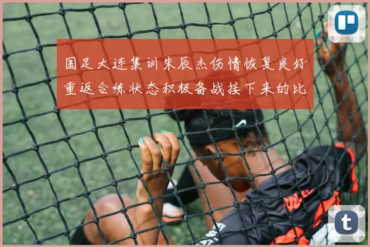 国足大连集训朱辰杰伤情恢复良好重返合练状态积极备战接下来的比赛