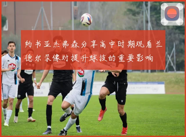 约书亚杰弗森分享高中时期观看兰德尔录像对提升球技的重要影响