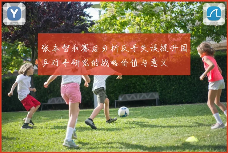 张本智和赛后分析反手失误提升国乒对手研究的战略价值与意义