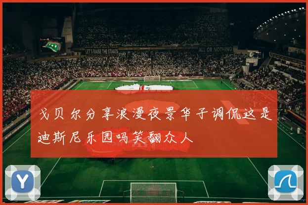 戈贝尔分享浪漫夜景华子调侃这是迪斯尼乐园吗笑翻众人